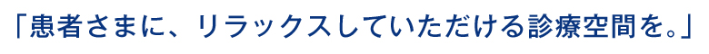 「患者さまに、リラックスしていただける診療空間を。」